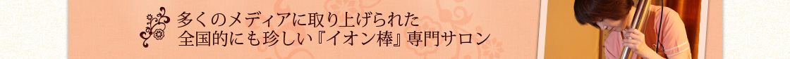 多くのメディアに取り上げられた全国にも珍しい『イオン棒』専門サロン